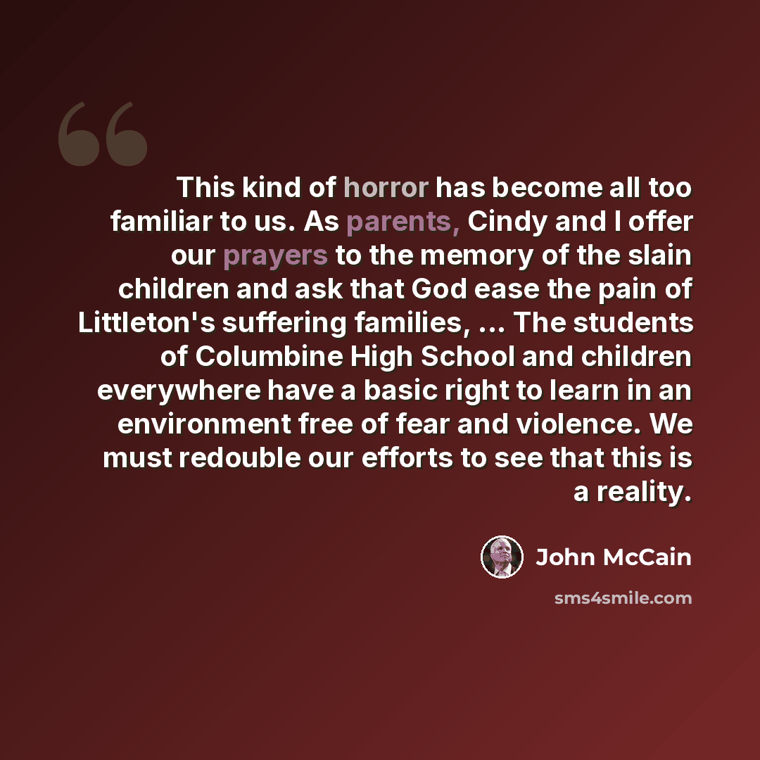 “This kind of horror has become all too familiar to us. As parents, Cindy and I offer our prayers to the memory of the slain children and ask that God ease the pain of Littleton's suffering families, ... The students of Columbine High School and children everywhere have a basic right to learn in an…” quote by John McCain