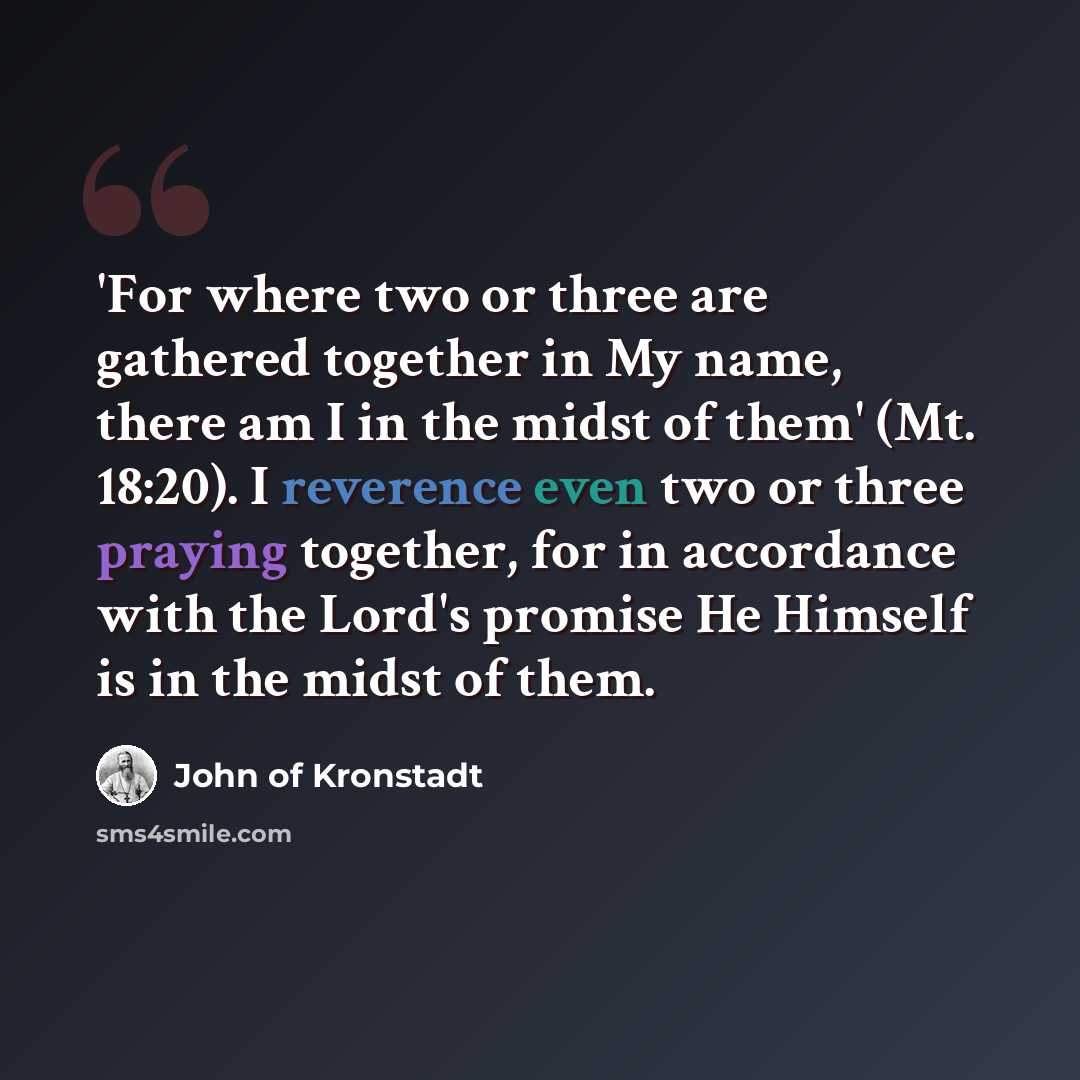 “'For where two or three are gathered together in My name, there am I in the midst of them' (Mt. 18:20). I reverence even two or three praying together, for in accordance with the Lord's promise He Himself is in the midst of them.” quote by John of Kronstadt