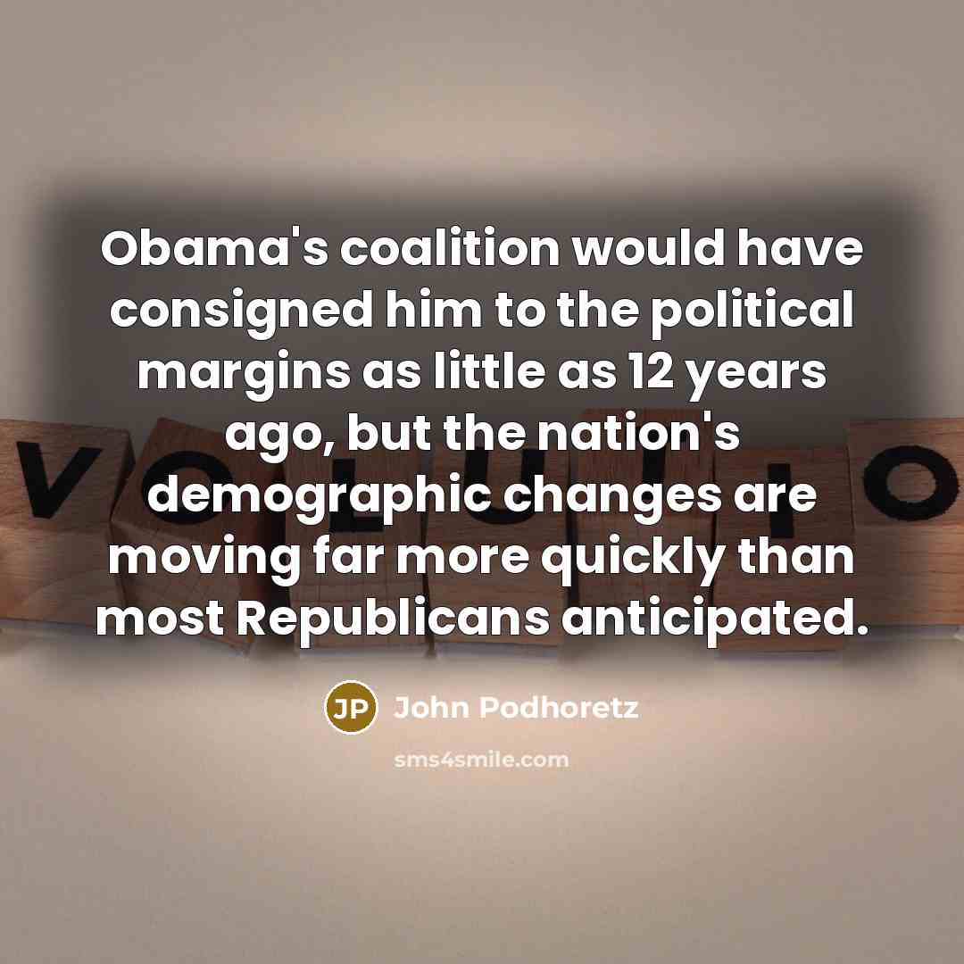 “Obama's coalition would have consigned him to the political margins as little as 12 years ago, but the nation's demographic changes are moving far more quickly than most Republicans anticipated.” quote by John Podhoretz