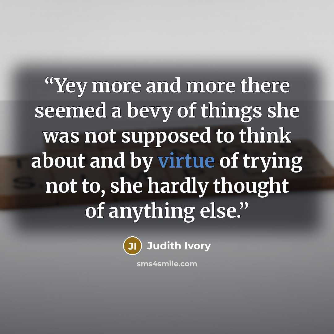“Yey more and more there seemed a bevy of things she was not supposed to think about and by virtue of trying not to, she hardly thought of anything else.” quote by Judith Ivory
