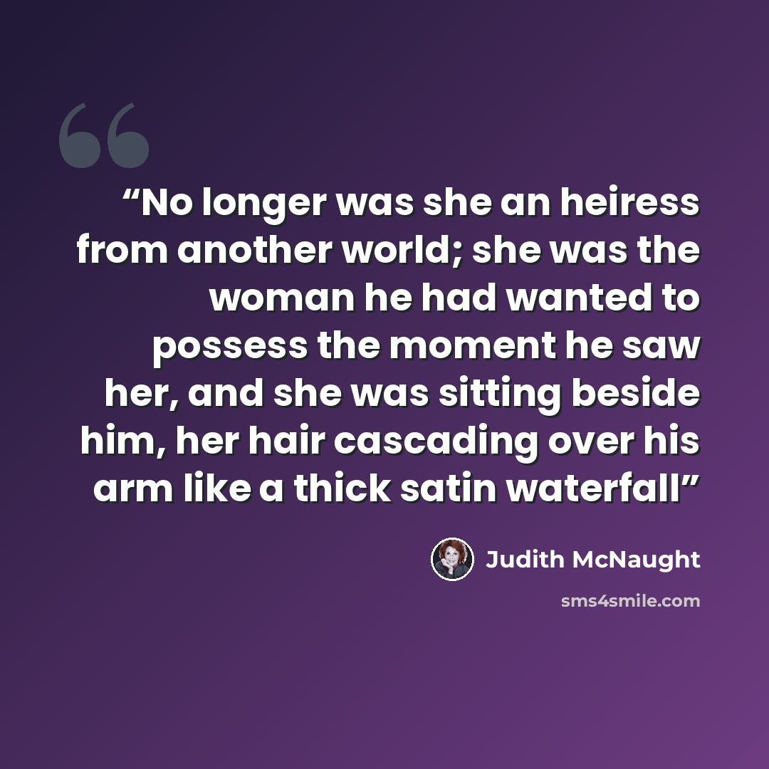 “No longer was she an heiress from another world; she was the woman he had wanted to possess the moment he saw her, and she was sitting beside him, her hair cascading over his arm like a thick satin waterfall” quote by Judith McNaught