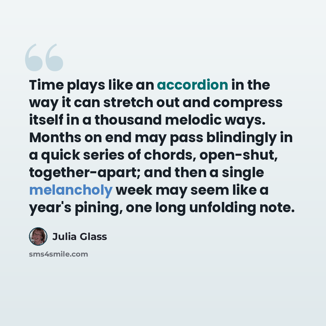 “Time plays like an accordion in the way it can stretch out and compress itself in a thousand melodic ways. Months on end may pass blindingly in a quick series of chords, open-shut, together-apart; and then a single melancholy week may seem like a year's pining, one long unfolding note.” quote by Julia Glass