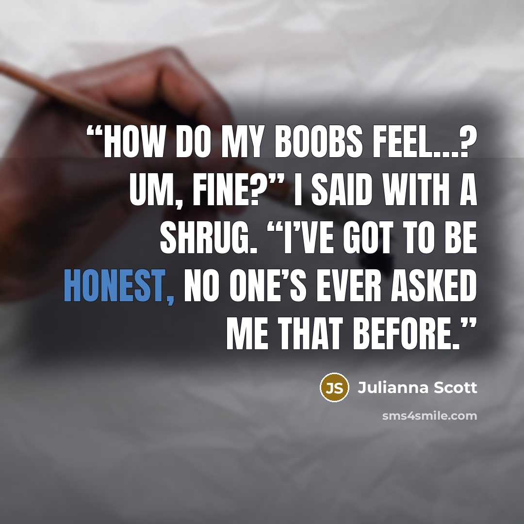 “How do my boobs feel…? Um, fine?” I said with a shrug. “I’ve got to be honest, no one’s ever asked me that before.” quote by Julianna Scott