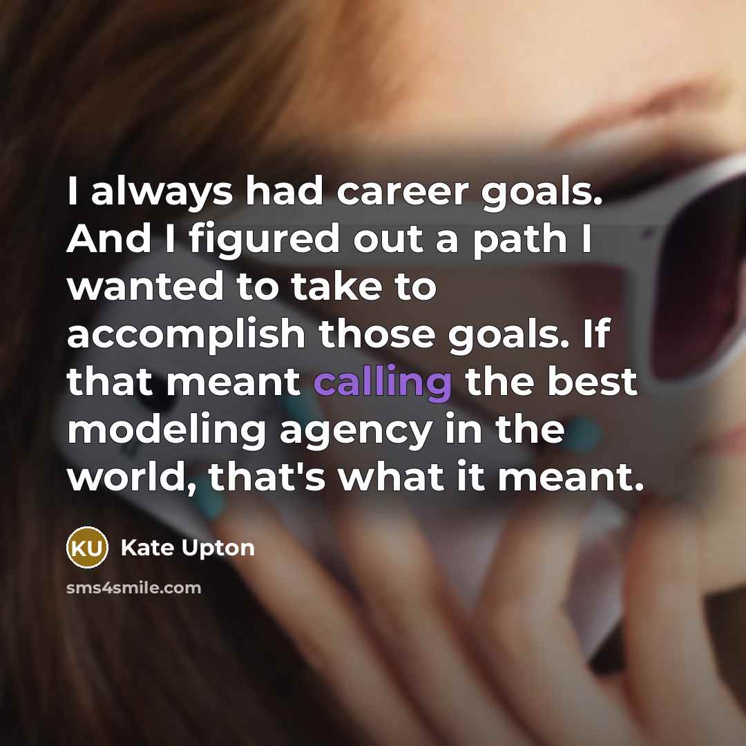 “I always had career goals. And I figured out a path I wanted to take to accomplish those goals. If that meant calling the best modeling agency in the world, that's what it meant.” quote by Kate Upton
