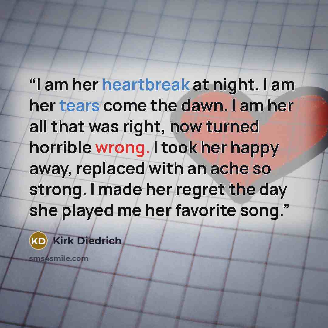 “I am her heartbreak at night. I am her tears come the dawn. I am her all that was right, now turned horrible wrong. I took her happy away, replaced with an ache so strong. I made her regret the day she played me her favorite song.” quote by Kirk Diedrich