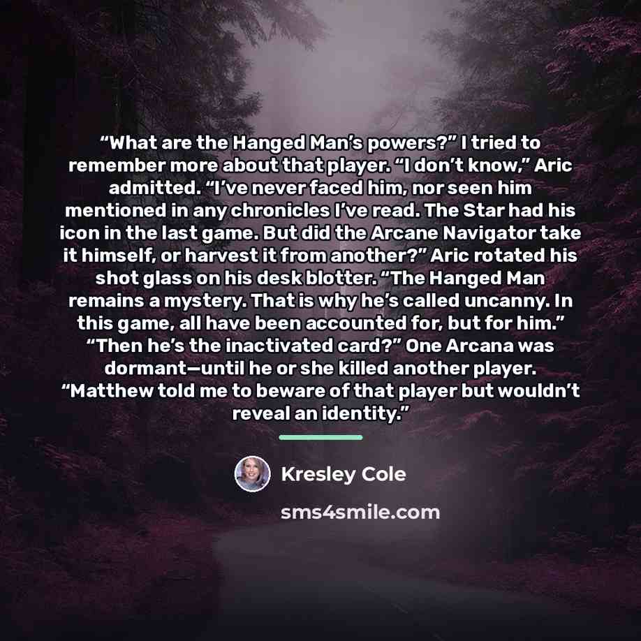 “What are the Hanged Man’s powers?” I tried to remember more about that player. “I don’t know,” Aric admitted. “I’ve never faced him, nor seen him mentioned in any chronicles I’ve read. The Star had his icon in the last game. But did the Arcane Navigator take it himself, or harvest it from…” quote by Kresley Cole