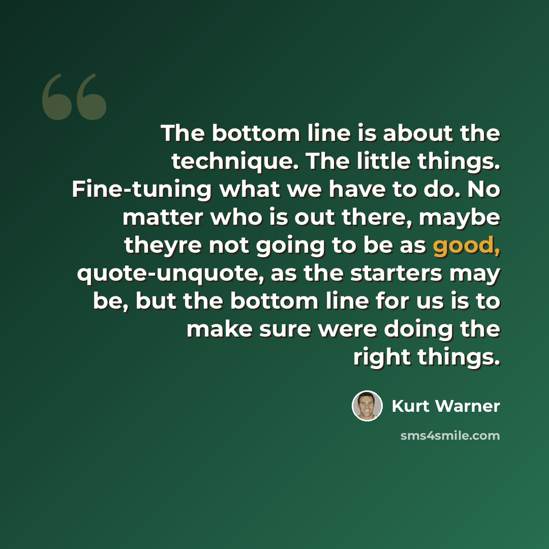 “The bottom line is about the technique. The little things. Fine-tuning what we have to do. No matter who is out there, maybe theyre not going to be as good, quote-unquote, as the starters may be, but the bottom line for us is to make sure were doing the right things.” quote by Kurt Warner
