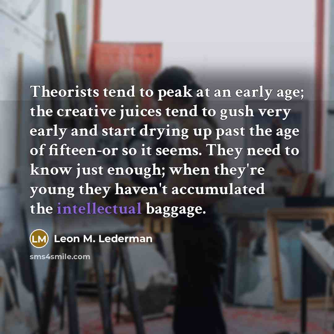 “Theorists tend to peak at an early age; the creative juices tend to gush very early and start drying up past the age of fifteen-or so it seems. They need to know just enough; when they're young they haven't accumulated the intellectual baggage.” quote by Leon M. Lederman
