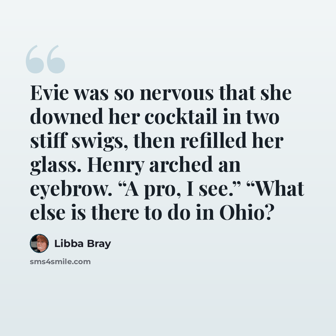 “Evie was so nervous that she downed her cocktail in two stiff swigs, then refilled her glass. Henry arched an eyebrow. “A pro, I see.” “What else is there to do in Ohio?” quote by Libba Bray