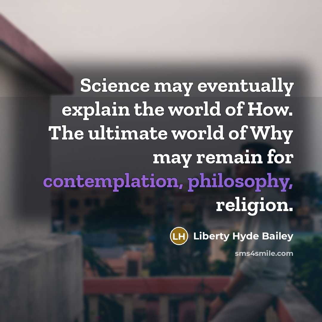 “Science may eventually explain the world of How. The ultimate world of Why may remain for contemplation, philosophy, religion.” quote by Liberty Hyde Bailey