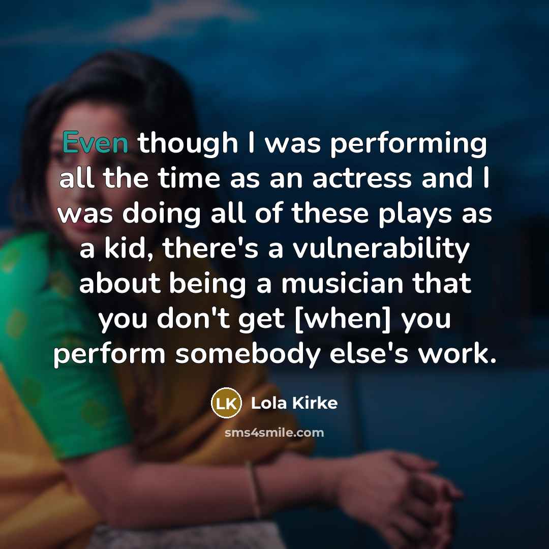 “Even though I was performing all the time as an actress and I was doing all of these plays as a kid, there's a vulnerability about being a musician that you don't get [when] you perform somebody else's work.” quote by Lola Kirke