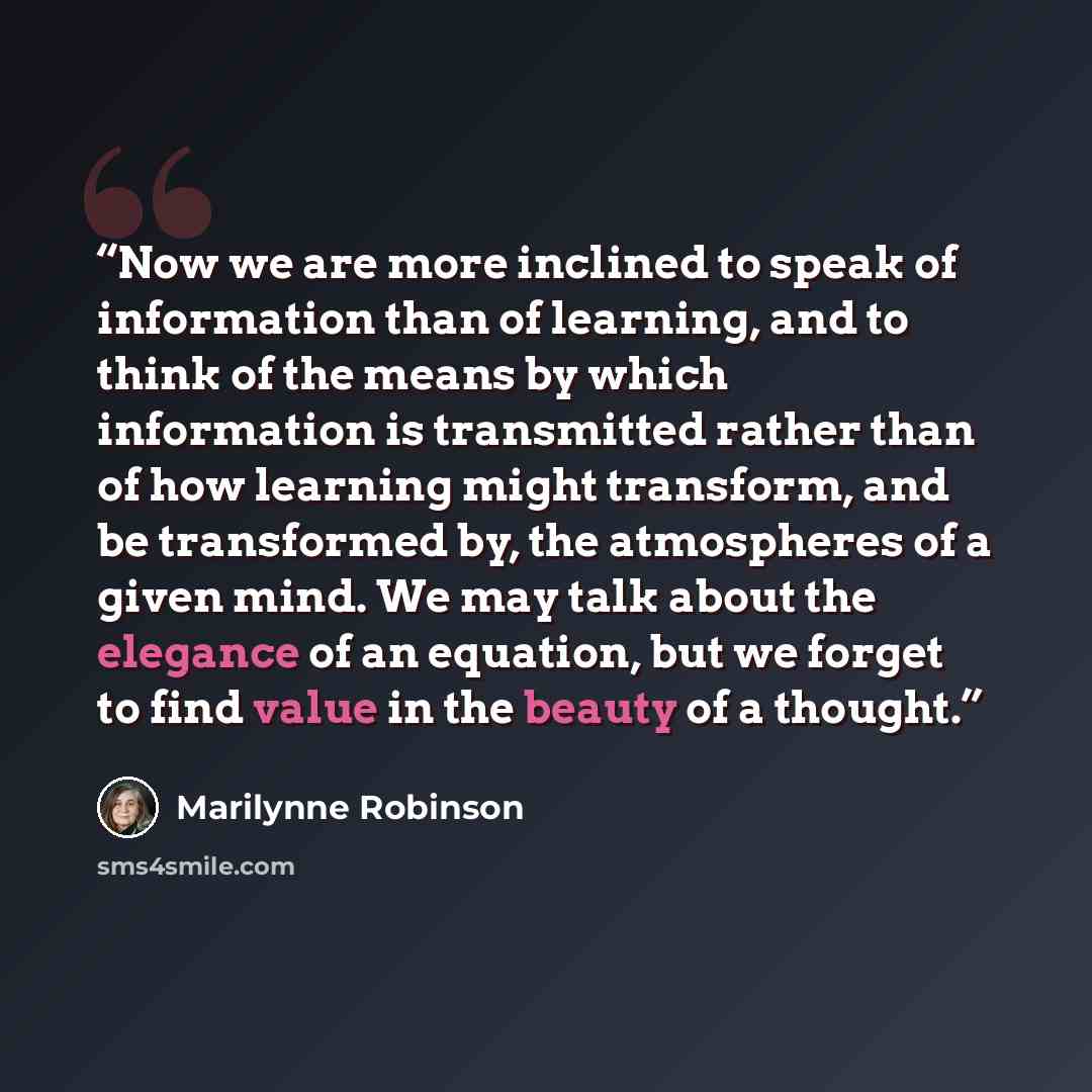 “Now we are more inclined to speak of information than of learning, and to think of the means by which information is transmitted rather than of how learning might transform, and be transformed by, the atmospheres of a given mind. We may talk about the elegance of an equation, but we forget to find…” quote by Marilynne Robinson