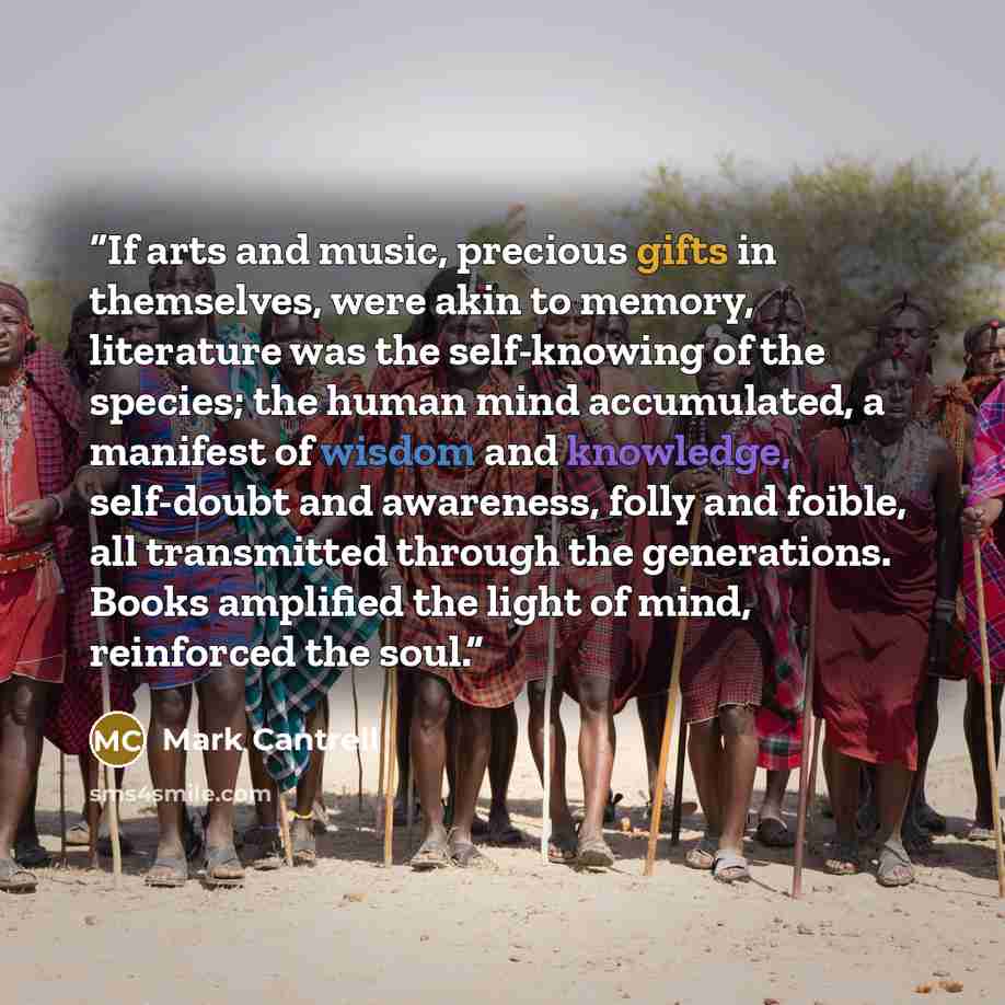 “If arts and music, precious gifts in themselves, were akin to memory, literature was the self-knowing of the species; the human mind accumulated, a manifest of wisdom and knowledge, self-doubt and awareness, folly and foible, all transmitted through the generations. Books amplified the light of…” quote by Mark Cantrell