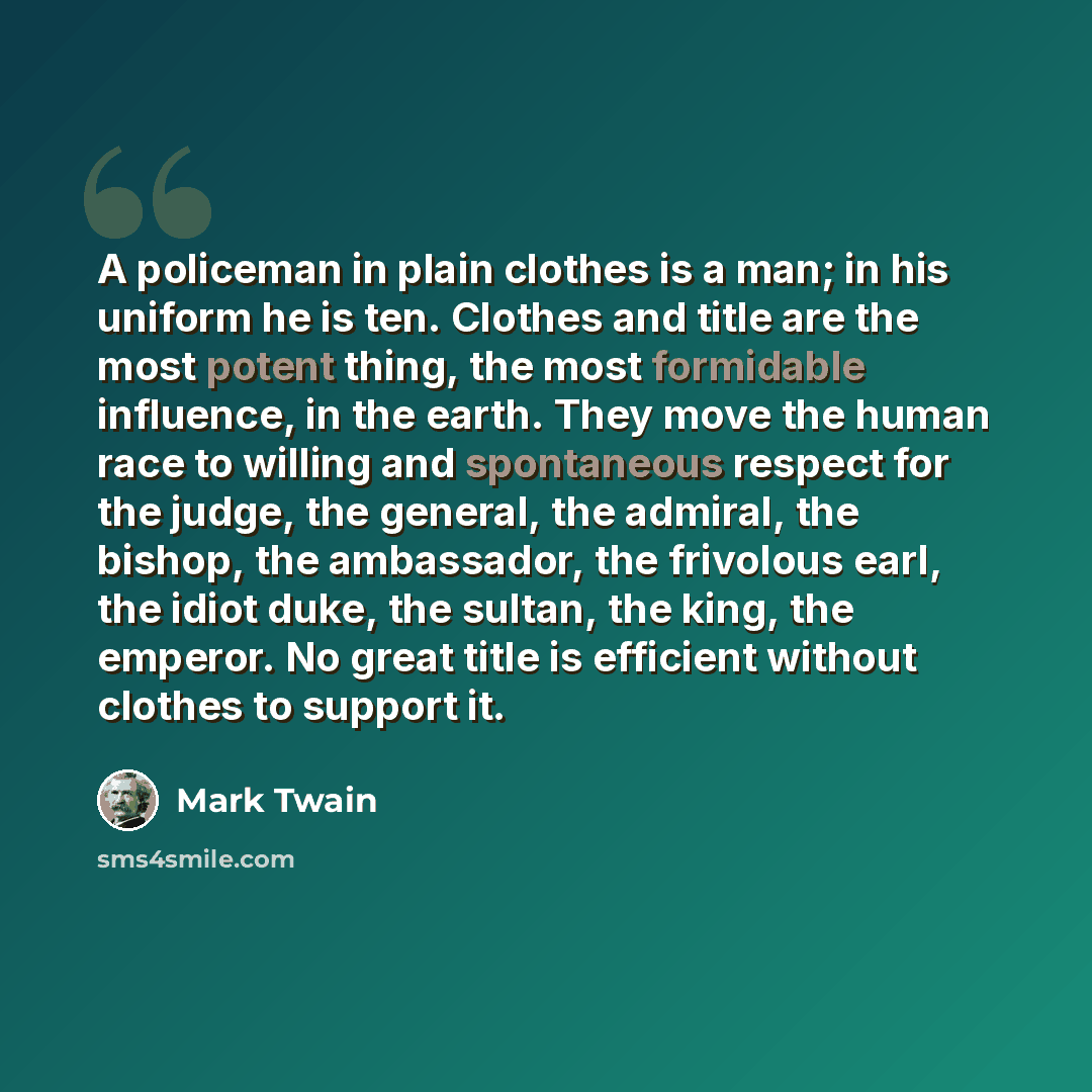 “A policeman in plain clothes is a man; in his uniform he is ten. Clothes and title are the most potent thing, the most formidable influence, in the earth. They move the human race to willing and spontaneous respect for the judge, the general, the admiral, the bishop, the ambassador, the frivolous…” quote by Mark Twain