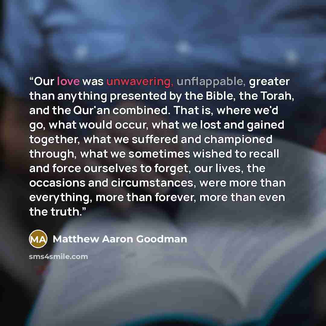 “Our love was unwavering, unflappable, greater than anything presented by the Bible, the Torah, and the Qur'an combined. That is, where we'd go, what would occur, what we lost and gained together, what we suffered and championed through, what we sometimes wished to recall and force ourselves to…” quote by Matthew Aaron Goodman