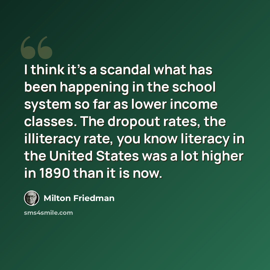 “I think it's a scandal what has been happening in the school system so far as lower income classes. The dropout rates, the illiteracy rate, you know literacy in the United States was a lot higher in 1890 than it is now.” quote by Milton Friedman