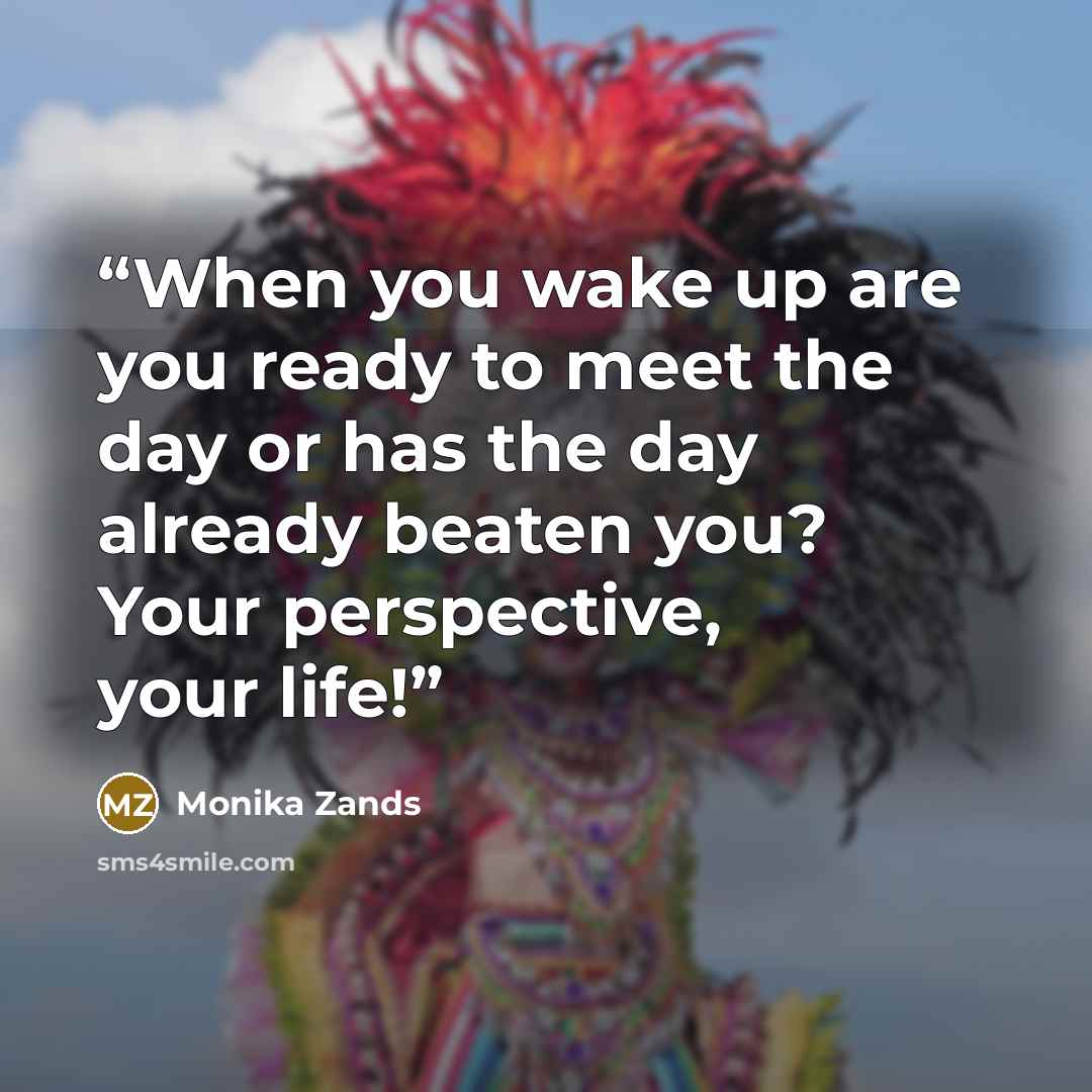 “When you wake up are you ready to meet the day or has the day already beaten you? Your perspective, your life!” quote by Monika Zands