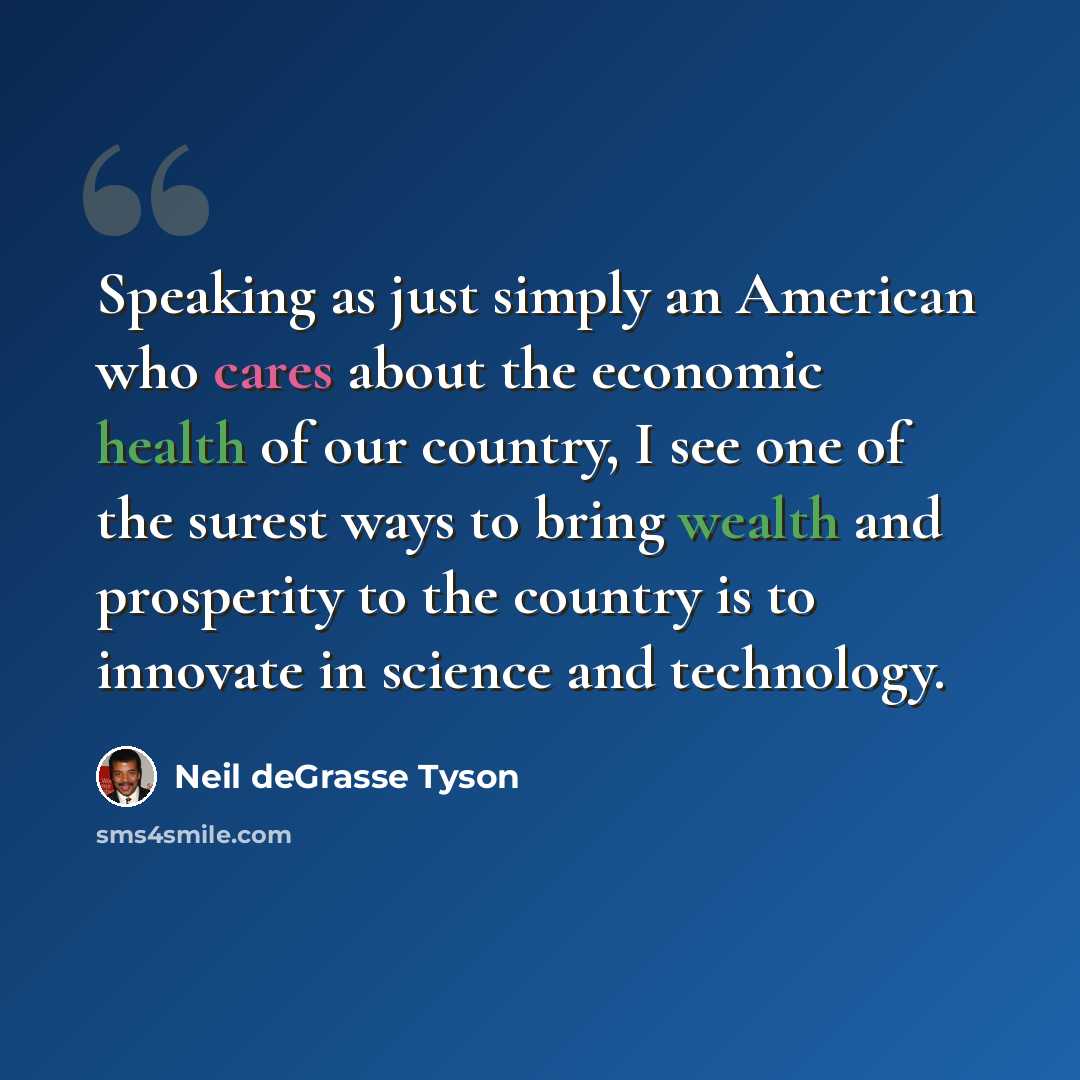 “Speaking as just simply an American who cares about the economic health of our country, I see one of the surest ways to bring wealth and prosperity to the country is to innovate in science and technology.” quote by Neil deGrasse Tyson