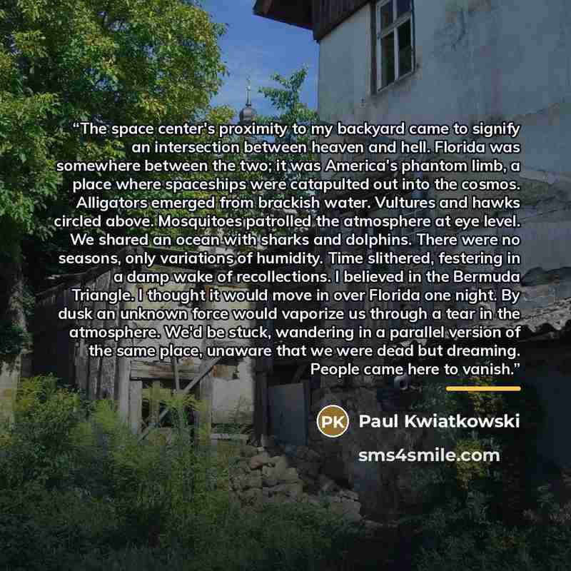“The space center's proximity to my backyard came to signify an intersection between heaven and hell. Florida was somewhere between the two; it was America's phantom limb, a place where spaceships were catapulted out into the cosmos. Alligators emerged from brackish water. Vultures and hawks…” quote by Paul Kwiatkowski