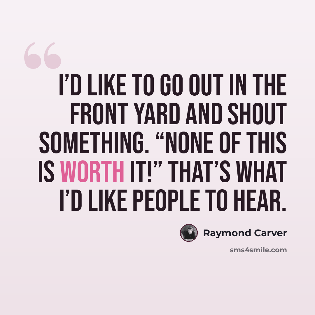 “I’d like to go out in the front yard and shout something. “None of this is worth it!” That’s what I’d like people to hear.” quote by Raymond Carver