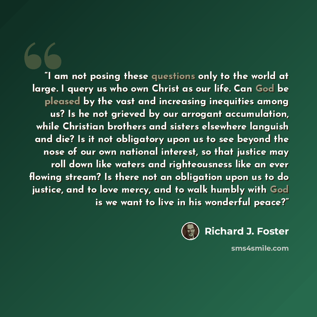 “I am not posing these questions only to the world at large. I query us who own Christ as our life. Can God be pleased by the vast and increasing inequities among us? Is he not grieved by our arrogant accumulation, while Christian brothers and sisters elsewhere languish and die? Is it not…” quote by Richard J. Foster