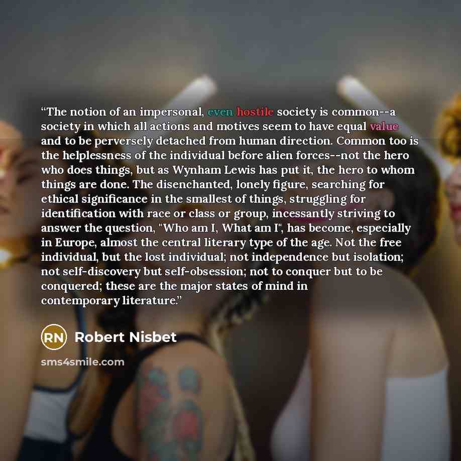 “The notion of an impersonal, even hostile society is common--a society in which all actions and motives seem to have equal value and to be perversely detached from human direction. Common too is the helplessness of the individual before alien forces--not the hero who does things, but as Wynham…” quote by Robert Nisbet