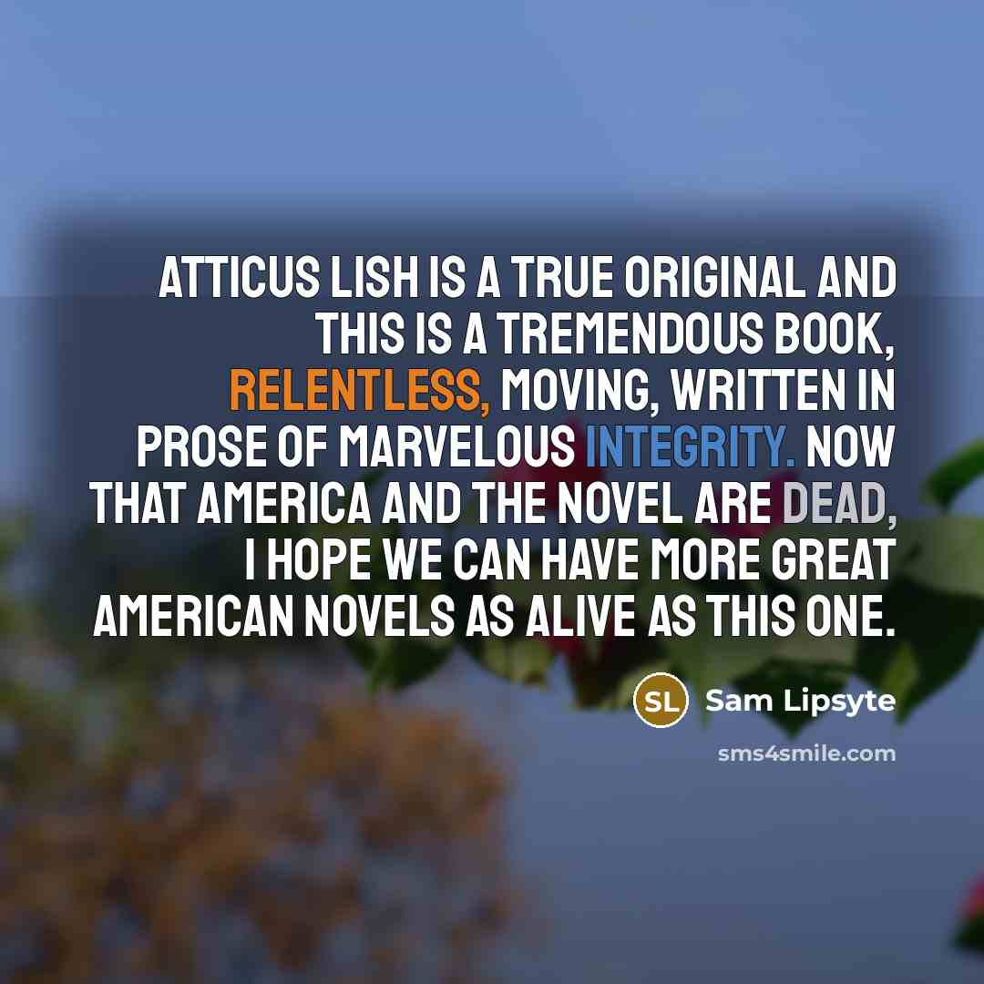 “Atticus Lish is a true original and this is a tremendous book, relentless, moving, written in prose of marvelous integrity. Now that America and the novel are dead, I hope we can have more great American novels as alive as this one.” quote by Sam Lipsyte
