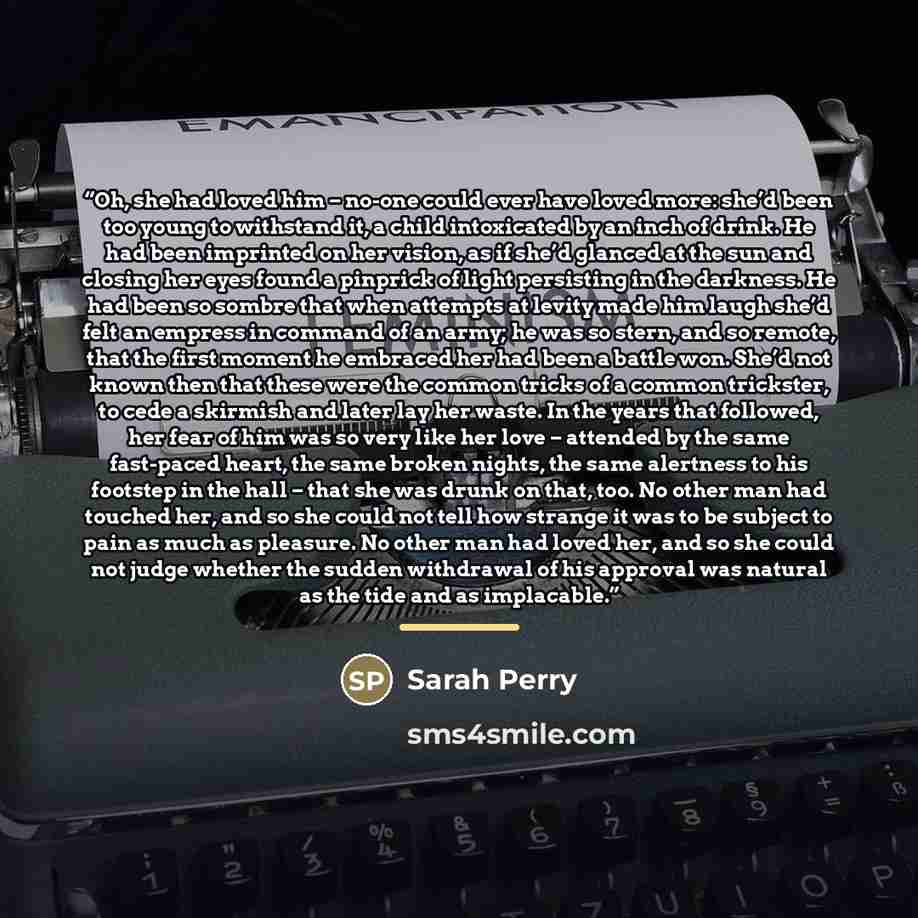 “Oh, she had loved him – no-one could ever have loved more: she’d been too young to withstand it, a child intoxicated by an inch of drink. He had been imprinted on her vision, as if she’d glanced at the sun and closing her eyes found a pinprick of light persisting in the darkness. He had been so…” quote by Sarah Perry