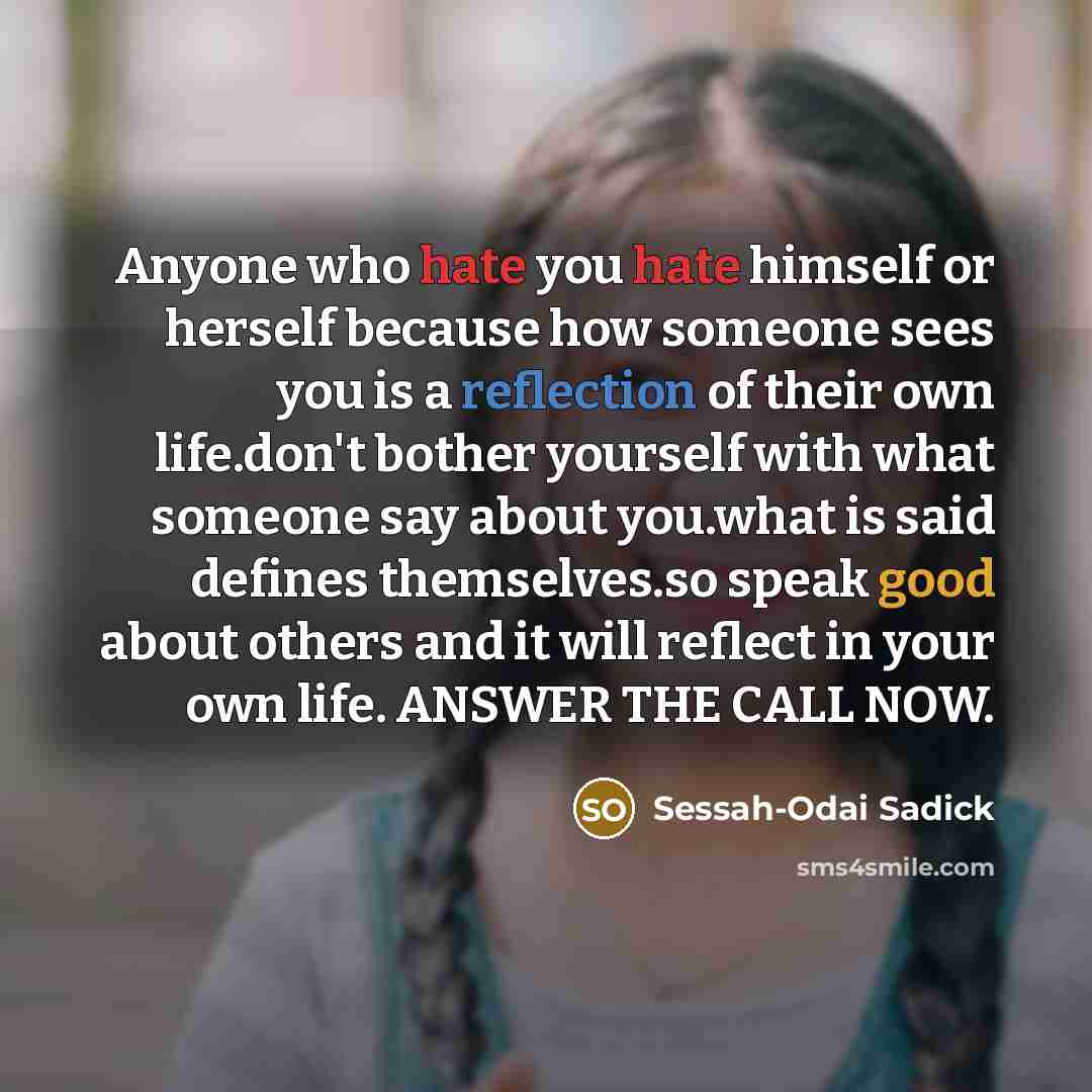 “Anyone who hate you hate himself or herself because how someone sees you is a reflection of their own life.don't bother yourself with what someone say about you.what is said defines themselves.so speak good about others and it will reflect in your own life. ANSWER THE CALL NOW.” quote by Sessah-Odai Sadick