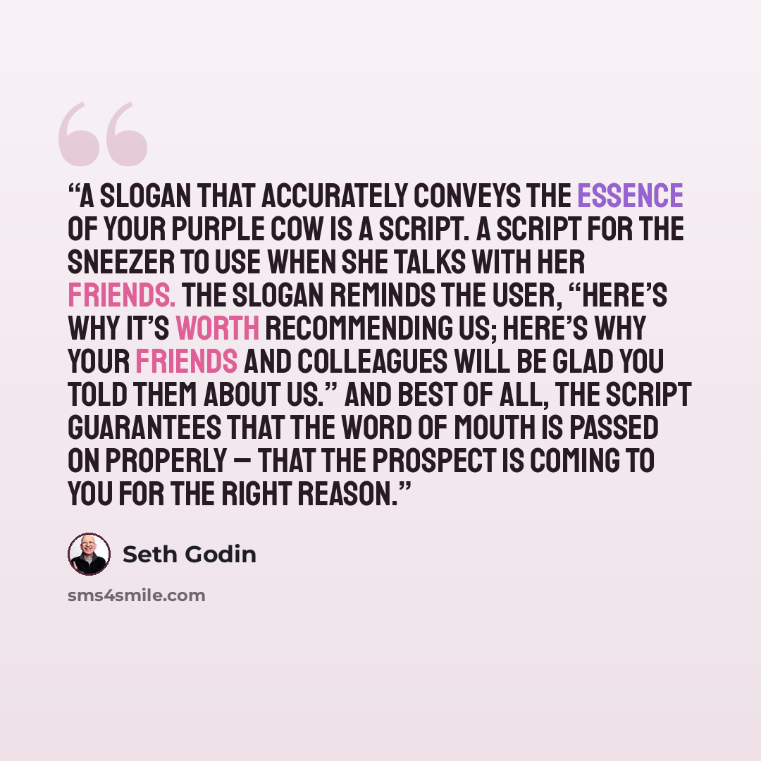 “A slogan that accurately conveys the essence of your Purple Cow is a script. A script for the sneezer to use when she talks with her friends. The slogan reminds the user, “Here’s why it’s worth recommending us; here’s why your friends and colleagues will be glad you told them about us.” And best…” quote by Seth Godin