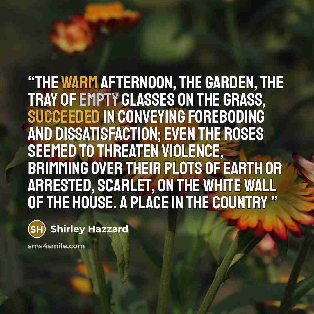 “The warm afternoon, the garden, the tray of empty glasses on the grass, succeeded in conveying foreboding and dissatisfaction; even the roses seemed to threaten violence, brimming over their plots of earth or arrested, scarlet, on the white wall of the house. A Place in the Country” quote by Shirley Hazzard