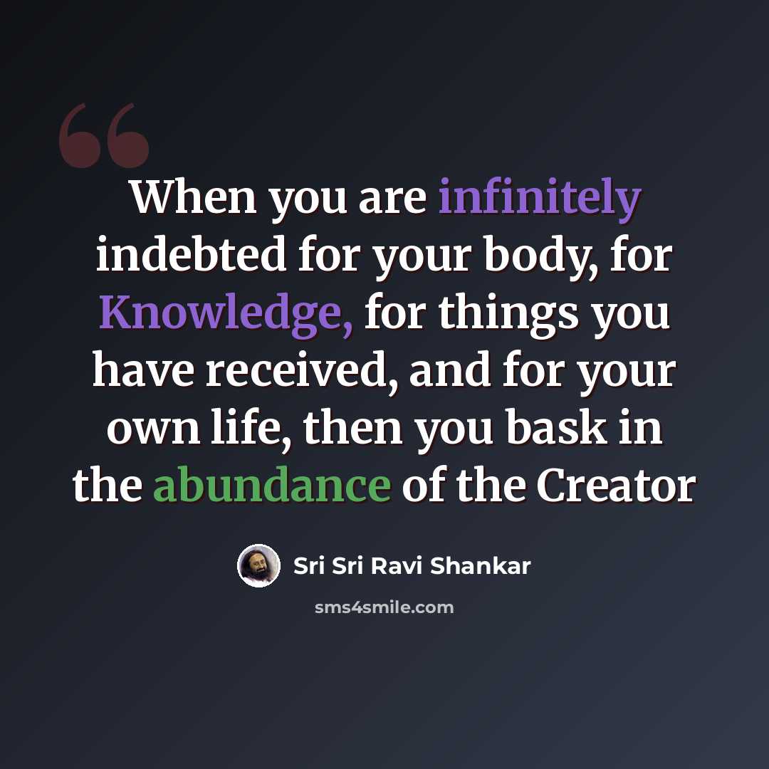 “When you are infinitely indebted for your body, for Knowledge, for things you have received, and for your own life, then you bask in the abundance of the Creator” quote by Sri Sri Ravi Shankar