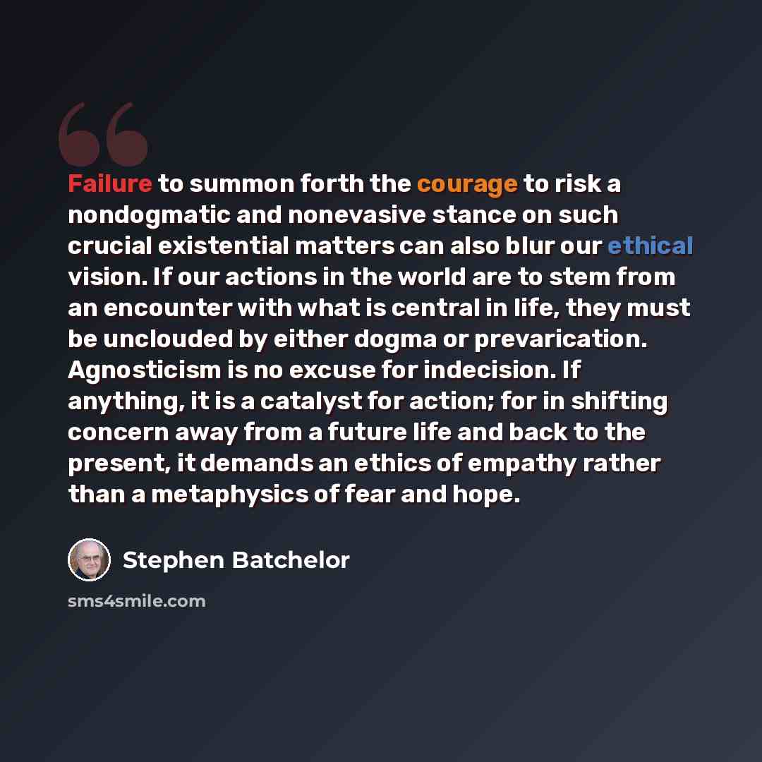 “Failure to summon forth the courage to risk a nondogmatic and nonevasive stance on such crucial existential matters can also blur our ethical vision. If our actions in the world are to stem from an encounter with what is central in life, they must be unclouded by either dogma or prevarication…” quote by Stephen Batchelor