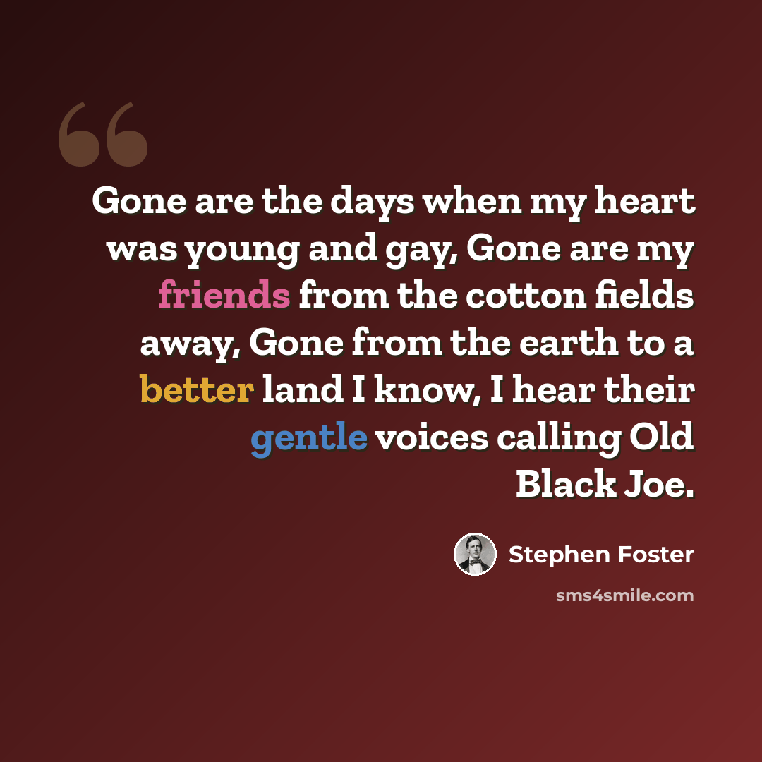 “Gone are the days when my heart was young and gay, Gone are my friends from the cotton fields away, Gone from the earth to a better land I know, I hear their gentle voices calling Old Black Joe.” quote by Stephen Foster