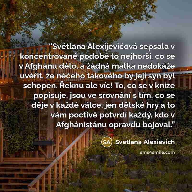 “Světlana Alexijevičová sepsala v koncentrované podobě to nejhorší, co se v Afghánu dělo, a žádná matka nedokáže uvěřit, že něčeho takového by její syn byl schopen. Řeknu ale víc! To, co se v knize popisuje, jsou ve srovnání s tím, co se děje v každé válce, jen dětské hry a to vám poctivě potvrdí…” quote by Svetlana Alexievich