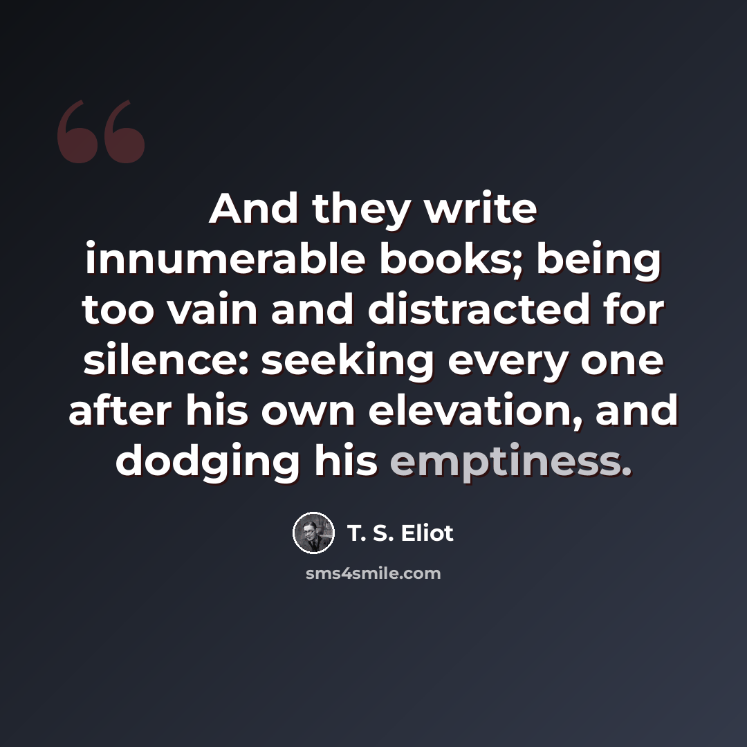 “And they write innumerable books; being too vain and distracted for silence: seeking every one after his own elevation, and dodging his emptiness.” quote by T. S. Eliot
