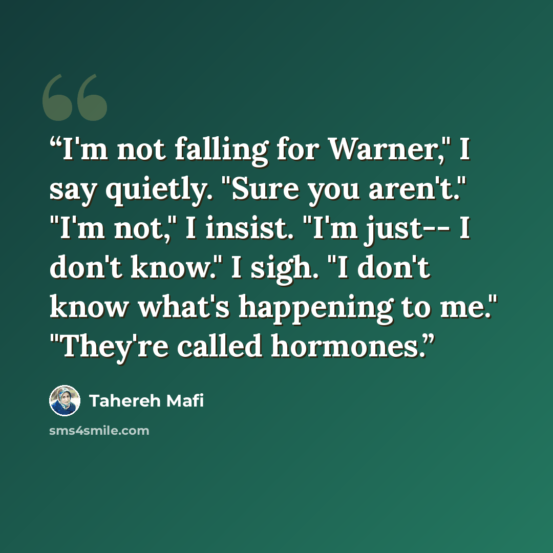 “I'm not falling for Warner," I say quietly. "Sure you aren't." "I'm not," I insist. "I'm just-- I don't know." I sigh. "I don't know what's happening to me." "They're called hormones.” quote by Tahereh Mafi