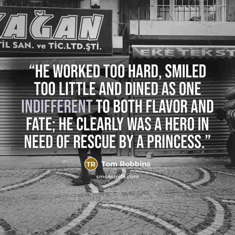 “He worked too hard, smiled too little and dined as one indifferent to both flavor and fate; he clearly was a hero in need of rescue by a princess.” quote by Tom Robbins