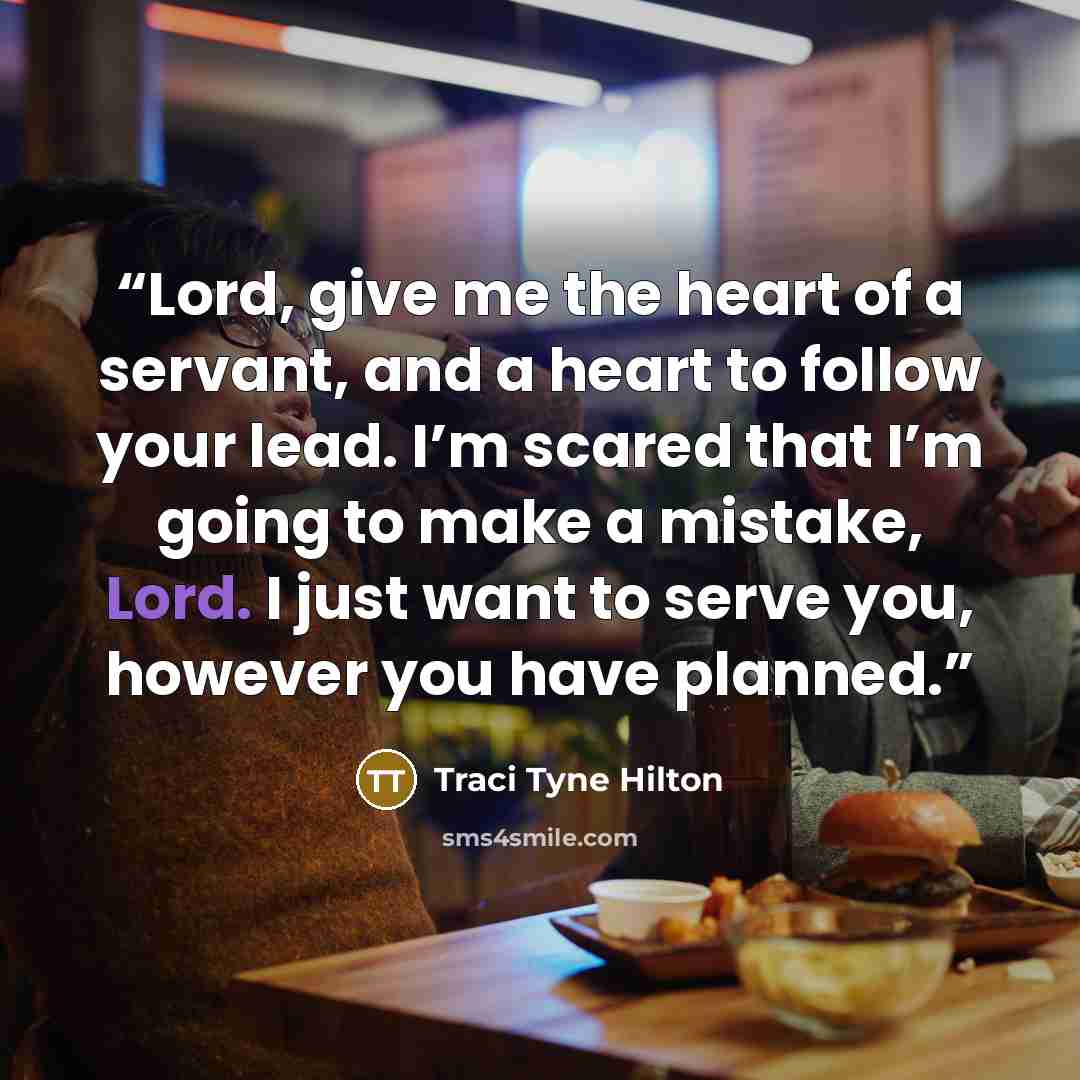 “Lord, give me the heart of a servant, and a heart to follow your lead. I’m scared that I’m going to make a mistake, Lord. I just want to serve you, however you have planned.” quote by Traci Tyne Hilton