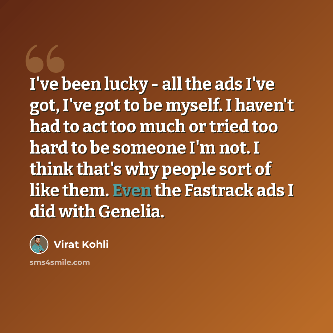 “I've been lucky - all the ads I've got, I've got to be myself. I haven't had to act too much or tried too hard to be someone I'm not. I think that's why people sort of like them. Even the Fastrack ads I did with Genelia.” quote by Virat Kohli