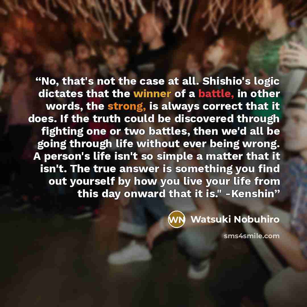“No, that's not the case at all. Shishio's logic dictates that the winner of a battle, in other words, the strong, is always correct that it does. If the truth could be discovered through fighting one or two battles, then we'd all be going through life without ever being wrong. A person's life…” quote by Watsuki Nobuhiro