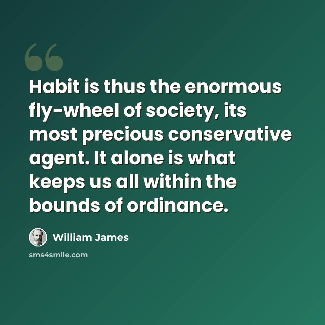 “Habit is thus the enormous fly-wheel of society, its most precious conservative agent. It alone is what keeps us all within the bounds of ordinance.” quote by William James