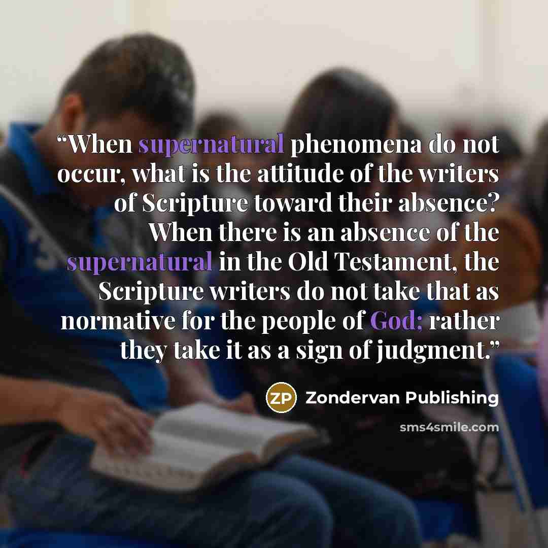 “When supernatural phenomena do not occur, what is the attitude of the writers of Scripture toward their absence? When there is an absence of the supernatural in the Old Testament, the Scripture writers do not take that as normative for the people of God; rather they take it as a sign of judgment.” quote by Zondervan Publishing