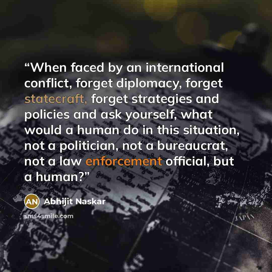 “When faced by an international conflict, forget diplomacy, forget statecraft, forget strategies and policies and ask yourself, what would a human do in this situation, not a politician, not a bureaucrat, not a law enforcement official, but a human?” quote by Abhijit Naskar
