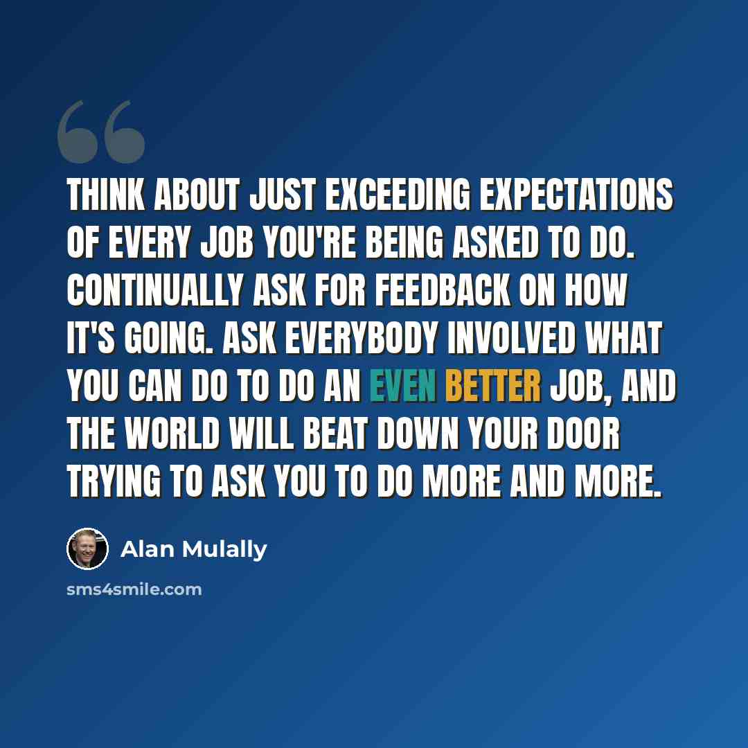 “Think about just exceeding expectations of every job you're being asked to do. Continually ask for feedback on how it's going. Ask everybody involved what you can do to do an even better job, and the world will beat down your door trying to ask you to do more and more.” quote by Alan Mulally