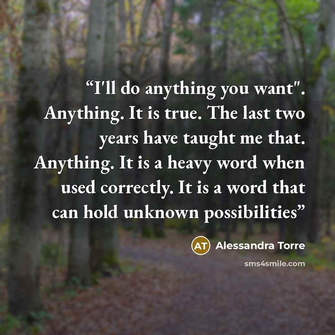 “I'll do anything you want". Anything. It is true. The last two years have taught me that. Anything. It is a heavy word when used correctly. It is a word that can hold unknown possibilities” quote by Alessandra Torre