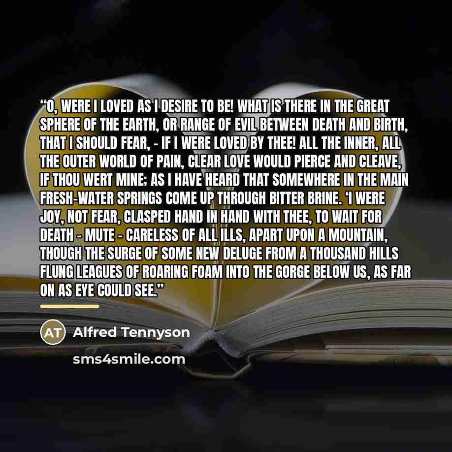 “O, were I loved as I desire to be! What is there in the great sphere of the earth, Or range of evil between death and birth, That I should fear, - if I were loved by thee! All the inner, all the outer world of pain, Clear love would pierce and cleave, if thou wert mine; As I have heard that…” quote by Alfred Tennyson
