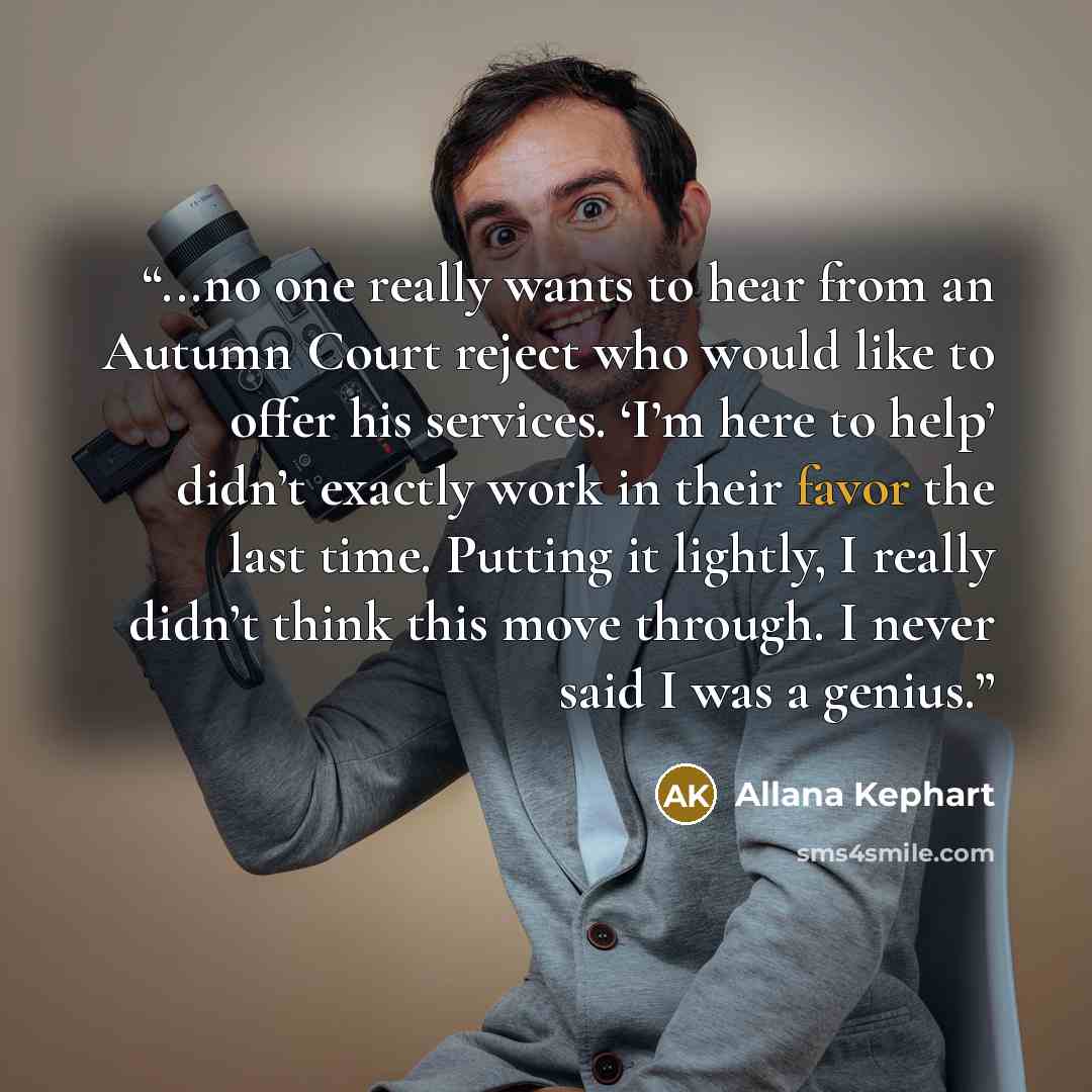 “...no one really wants to hear from an Autumn Court reject who would like to offer his services. ‘I’m here to help’ didn’t exactly work in their favor the last time. Putting it lightly, I really didn’t think this move through. I never said I was a genius.” quote by Allana Kephart