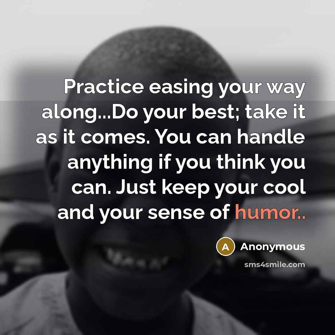 “Practice easing your way along...Do your best; take it as it comes. You can handle anything if you think you can. Just keep your cool and your sense of humor..” quote by Anonymous