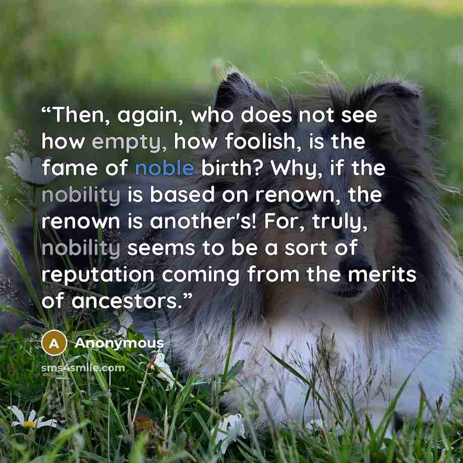 “Then, again, who does not see how empty, how foolish, is the fame of noble birth? Why, if the nobility is based on renown, the renown is another's! For, truly, nobility seems to be a sort of reputation coming from the merits of ancestors.” quote by Anonymous